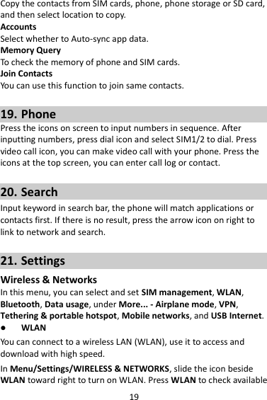 19 Copy the contacts from SIM cards, phone, phone storage or SD card, and then select location to copy. Accounts Select whether to Auto-sync app data. Memory Query To check the memory of phone and SIM cards. Join Contacts You can use this function to join same contacts.  19. Phone Press the icons on screen to input numbers in sequence. After inputting numbers, press dial icon and select SIM1/2 to dial. Press video call icon, you can make video call with your phone. Press the icons at the top screen, you can enter call log or contact.  20. Search Input keyword in search bar, the phone will match applications or contacts first. If there is no result, press the arrow icon on right to link to network and search.  21. Settings Wireless &amp; Networks In this menu, you can select and set SIM management, WLAN, Bluetooth, Data usage, under More... - Airplane mode, VPN, Tethering &amp; portable hotspot, Mobile networks, and USB Internet.  WLAN You can connect to a wireless LAN (WLAN), use it to access and download with high speed. In Menu/Settings/WIRELESS &amp; NETWORKS, slide the icon beside WLAN toward right to turn on WLAN. Press WLAN to check available 