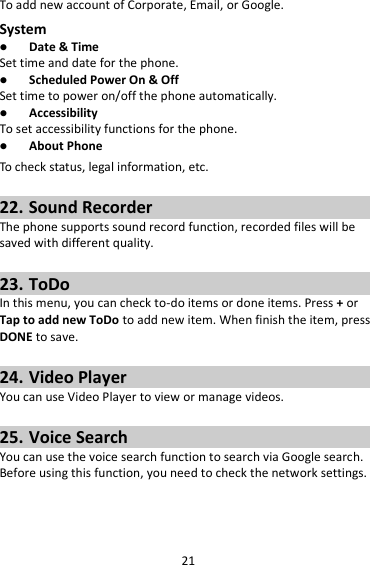 21 To add new account of Corporate, Email, or Google. System  Date &amp; Time Set time and date for the phone.  Scheduled Power On &amp; Off Set time to power on/off the phone automatically.  Accessibility To set accessibility functions for the phone.  About Phone To check status, legal information, etc.  22. Sound Recorder The phone supports sound record function, recorded files will be saved with different quality.    23. ToDo In this menu, you can check to-do items or done items. Press + or Tap to add new ToDo to add new item. When finish the item, press DONE to save.  24. Video Player You can use Video Player to view or manage videos.  25. Voice Search You can use the voice search function to search via Google search. Before using this function, you need to check the network settings.   