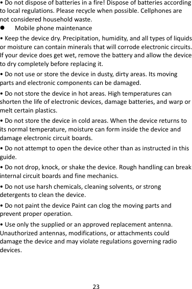 23 • Do not dispose of batteries in a fire! Dispose of batteries according to local regulations. Please recycle when possible. Cellphones are not considered household waste.  Mobile phone maintenance • Keep the device dry. Precipitation, humidity, and all types of liquids or moisture can contain minerals that will corrode electronic circuits. If your device does get wet, remove the battery and allow the device to dry completely before replacing it. • Do not use or store the device in dusty, dirty areas. Its moving parts and electronic components can be damaged. • Do not store the device in hot areas. High temperatures can shorten the life of electronic devices, damage batteries, and warp or melt certain plastics. • Do not store the device in cold areas. When the device returns to its normal temperature, moisture can form inside the device and damage electronic circuit boards. • Do not attempt to open the device other than as instructed in this guide. • Do not drop, knock, or shake the device. Rough handling can break internal circuit boards and fine mechanics. • Do not use harsh chemicals, cleaning solvents, or strong detergents to clean the device. • Do not paint the device Paint can clog the moving parts and prevent proper operation. • Use only the supplied or an approved replacement antenna. Unauthorized antennas, modifications, or attachments could damage the device and may violate regulations governing radio devices. 