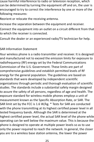 25 cause harmful interference to radio or television reception, which can be determined by turning the equipment off and on, the user is encouraged to try to correct the interference by one or more of the following measures: Reorient or relocate the receiving antenna. Increase the separation between the equipment and receiver. Connect the equipment into an outlet on a circuit different from that to which the receiver is connected.   Consult the dealer or an experienced radio/TV technician for help.  SAR Information Statement Your wireless phone is a radio transmitter and receiver. It is designed and manufactured not to exceed the emission limits for exposure to radiofrequency (RF) energy set by the Federal Communications Commission of the U.S. Government. These limits are part of comprehensive guidelines and establish permitted levels of RF energy for the general population. The guidelines are based on standards that were developed by independent scientific organizations through periodic and thorough evaluation of scientific studies. The standards include a substantial safety margin designed to assure the safety of all persons, regardless of age and health. The exposure standard for wireless mobile phones employs a unit of measurement known as the Specific Absorption Rate, or SAR. The SAR limit set by the FCC is 1.6 W/kg. * Tests for SAR are conducted with the phone transmitting at its highest certified power level in all tested frequency bands. Although the SAR is determined at the highest certified power level, the actual SAR level of the phone while operating can be well below the maximum value. This is because the phone is designed to operate at multiple power levels so as to use only the power required to reach the network. In general, the closer you are to a wireless base station antenna, the lower the power 