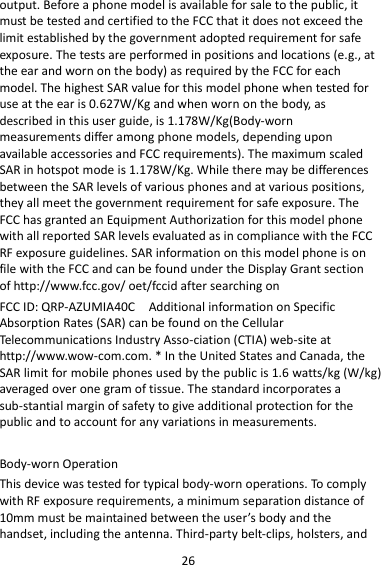 26 output. Before a phone model is available for sale to the public, it must be tested and certified to the FCC that it does not exceed the limit established by the government adopted requirement for safe exposure. The tests are performed in positions and locations (e.g., at the ear and worn on the body) as required by the FCC for each model. The highest SAR value for this model phone when tested for use at the ear is 0.627W/Kg and when worn on the body, as described in this user guide, is 1.178W/Kg(Body-worn measurements differ among phone models, depending upon available accessories and FCC requirements). The maximum scaled SAR in hotspot mode is 1.178W/Kg. While there may be differences between the SAR levels of various phones and at various positions, they all meet the government requirement for safe exposure. The FCC has granted an Equipment Authorization for this model phone with all reported SAR levels evaluated as in compliance with the FCC RF exposure guidelines. SAR information on this model phone is on file with the FCC and can be found under the Display Grant section of http://www.fcc.gov/ oet/fccid after searching on   FCC ID: QRP-AZUMIA40C    Additional information on Specific Absorption Rates (SAR) can be found on the Cellular Telecommunications Industry Asso-ciation (CTIA) web-site at http://www.wow-com.com. * In the United States and Canada, the SAR limit for mobile phones used by the public is 1.6 watts/kg (W/kg) averaged over one gram of tissue. The standard incorporates a sub-stantial margin of safety to give additional protection for the public and to account for any variations in measurements.  Body-worn Operation This device was tested for typical body-worn operations. To comply with RF exposure requirements, a minimum separation distance of 10mm must be maintained between the user’s body and the handset, including the antenna. Third-party belt-clips, holsters, and 