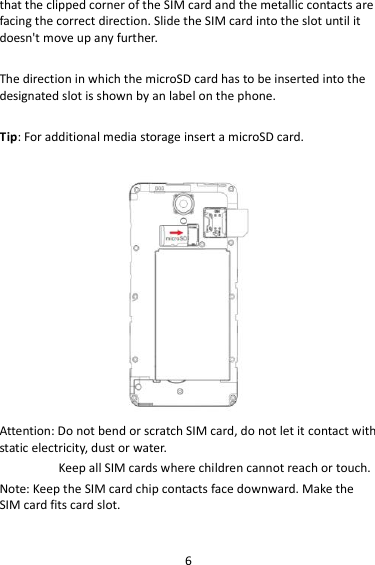 6 that the clipped corner of the SIM card and the metallic contacts are facing the correct direction. Slide the SIM card into the slot until it doesn&apos;t move up any further.  The direction in which the microSD card has to be inserted into the designated slot is shown by an label on the phone.  Tip: For additional media storage insert a microSD card.   Attention: Do not bend or scratch SIM card, do not let it contact with static electricity, dust or water. Keep all SIM cards where children cannot reach or touch. Note: Keep the SIM card chip contacts face downward. Make the SIM card fits card slot.  