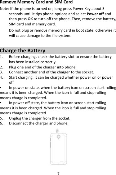 7 Remove Memory Card and SIM Card   Note: If the phone is turned on, long press Power Key about 3 seconds until it tips phone options and select Power off and then press OK to turn off the phone. Then, remove the battery, SIM card and memory card.   Do not plug or remove memory card in boot state, otherwise it will cause damage to the file system.  Charge the Battery   1. Before charging, check the battery slot to ensure the battery has been installed correctly. 2. Plug one end of the charger into phone. 3. Connect another end of the charger to the socket. 4. Start charging. It can be charged whether power on or power off.   ▪ In power on state, when the battery icon on screen start rolling means it is been charged. When the icon is full and stop rolling means charge is completed.   ▪ In power off state, the battery icon on screen start rolling means it is been charged. When the icon is full and stop rolling means charge is completed. 5. Unplug the charger from the socket.   6. Disconnect the charger and phone.    