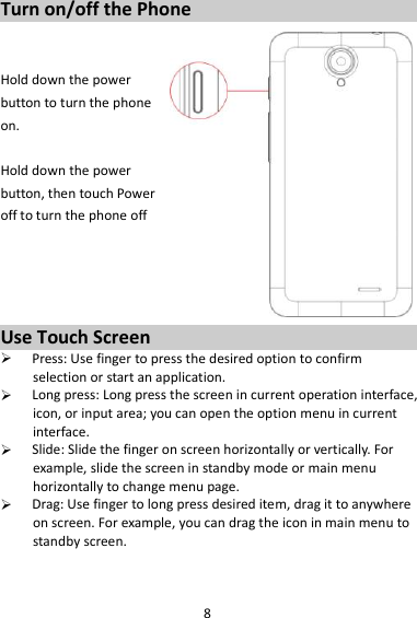 8 Turn on/off the Phone   Hold down the power   button to turn the phone on.    Hold down the power   button, then touch Power off to turn the phone off     Use Touch Screen  Press: Use finger to press the desired option to confirm selection or start an application.  Long press: Long press the screen in current operation interface, icon, or input area; you can open the option menu in current interface.  Slide: Slide the finger on screen horizontally or vertically. For example, slide the screen in standby mode or main menu horizontally to change menu page.  Drag: Use finger to long press desired item, drag it to anywhere on screen. For example, you can drag the icon in main menu to standby screen.   