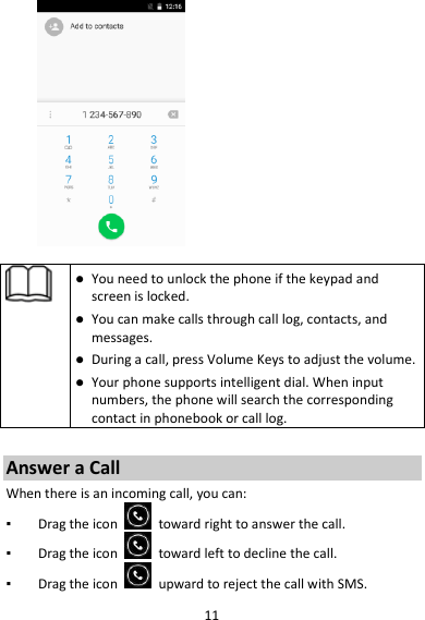 11     You need to unlock the phone if the keypad and screen is locked.  You can make calls through call log, contacts, and messages.  During a call, press Volume Keys to adjust the volume.  Your phone supports intelligent dial. When input numbers, the phone will search the corresponding contact in phonebook or call log.  Answer a Call When there is an incoming call, you can: ▪ Drag the icon    toward right to answer the call. ▪ Drag the icon    toward left to decline the call. ▪ Drag the icon    upward to reject the call with SMS. 