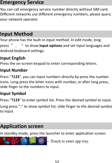 12  Emergency Service You can call emergency service number directly without SIM card. Different networks use different emergency numbers, please query your network operator.    Input Method Your phone has the built-in input method. In edit mode, long press  ”，“  to show Input options and set input languages and Android keyboard settings. Input English Press the on-screen keypad to enter corresponding letters. Input Number Press “?123”, you can input numbers directly by press the number icons. Long press the letter icons with number, or after long press, slide finger to the numbers to input. Input Symbol Press “?123” to enter symbol list. Press the desired symbol to input. Long press “.” to show symbol list, slide finger to the desired symbol to input.  Application screen In standby mode, press the launcher to enter application screen.   Touch to enter app tray. 