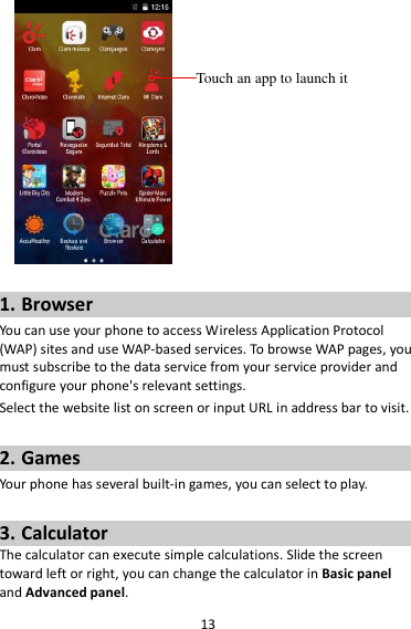 13   1. Browser You can use your phone to access Wireless Application Protocol (WAP) sites and use WAP-based services. To browse WAP pages, you must subscribe to the data service from your service provider and configure your phone&apos;s relevant settings. Select the website list on screen or input URL in address bar to visit.  2. Games Your phone has several built-in games, you can select to play.  3. Calculator The calculator can execute simple calculations. Slide the screen toward left or right, you can change the calculator in Basic panel and Advanced panel. Touch an app to launch it 