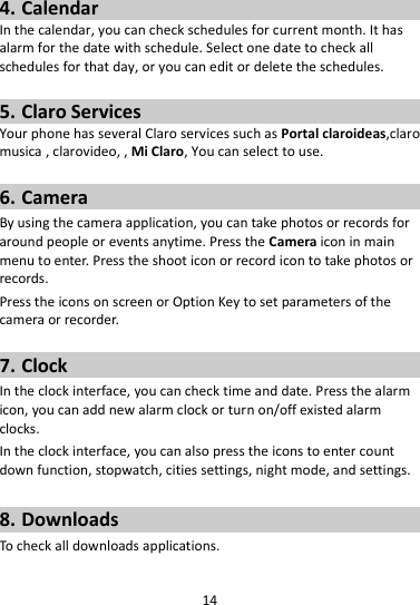 14  4. Calendar In the calendar, you can check schedules for current month. It has alarm for the date with schedule. Select one date to check all schedules for that day, or you can edit or delete the schedules.  5. Claro Services Your phone has several Claro services such as Portal claroideas,claro musica , clarovideo, , Mi Claro, You can select to use.    6. Camera By using the camera application, you can take photos or records for around people or events anytime. Press the Camera icon in main menu to enter. Press the shoot icon or record icon to take photos or records. Press the icons on screen or Option Key to set parameters of the camera or recorder.  7. Clock In the clock interface, you can check time and date. Press the alarm icon, you can add new alarm clock or turn on/off existed alarm clocks.   In the clock interface, you can also press the icons to enter count down function, stopwatch, cities settings, night mode, and settings.  8. Downloads To check all downloads applications.  