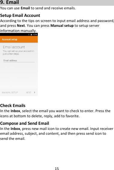 15 9. Email You can use Email to send and receive emails. Setup Email Account According to the tips on screen to input email address and password, and press Next. You can press Manual setup to setup server information manually.     Check Emails In the Inbox, select the email you want to check to enter. Press the icons at bottom to delete, reply, add to favorite. Compose and Send Email In the Inbox, press new mail icon to create new email. Input receiver email address, subject, and content, and then press send icon to send the email.    