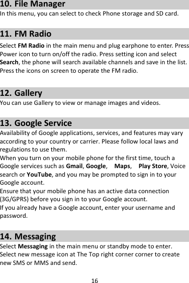 16 10. File Manager In this menu, you can select to check Phone storage and SD card.  11. FM Radio Select FM Radio in the main menu and plug earphone to enter. Press Power icon to turn on/off the radio. Press setting icon and select Search, the phone will search available channels and save in the list. Press the icons on screen to operate the FM radio.  12. Gallery You can use Gallery to view or manage images and videos.  13. Google Service Availability of Google applications, services, and features may vary according to your country or carrier. Please follow local laws and regulations to use them. When you turn on your mobile phone for the first time, touch a Google services such as Gmail, Google,    Maps,    Play Store, Voice search or YouTube, and you may be prompted to sign in to your Google account. Ensure that your mobile phone has an active data connection (3G/GPRS) before you sign in to your Google account. If you already have a Google account, enter your username and password.  14. Messaging Select Messaging in the main menu or standby mode to enter. Select new message icon at The Top right corner corner to create new SMS or MMS and send. 