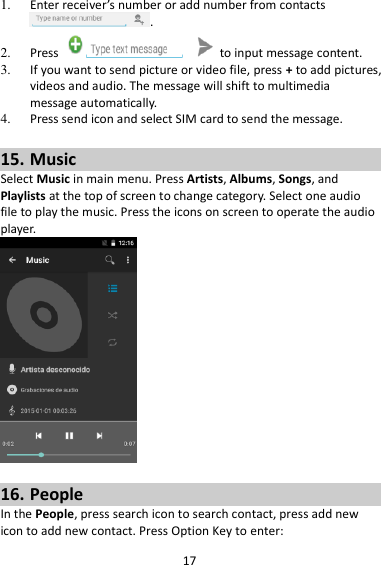 17 1. Enter receiver’s number or add number from contacts .   2. Press    to input message content.   3. If you want to send picture or video file, press + to add pictures, videos and audio. The message will shift to multimedia message automatically.   4. Press send icon and select SIM card to send the message.  15. Music Select Music in main menu. Press Artists, Albums, Songs, and Playlists at the top of screen to change category. Select one audio file to play the music. Press the icons on screen to operate the audio player.     16. People In the People, press search icon to search contact, press add new icon to add new contact. Press Option Key to enter:   