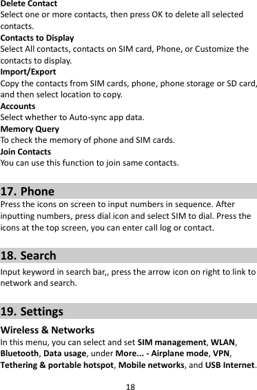 18 Delete Contact Select one or more contacts, then press OK to delete all selected contacts. Contacts to Display Select All contacts, contacts on SIM card, Phone, or Customize the contacts to display. Import/Export Copy the contacts from SIM cards, phone, phone storage or SD card, and then select location to copy. Accounts Select whether to Auto-sync app data. Memory Query To check the memory of phone and SIM cards. Join Contacts You can use this function to join same contacts.  17. Phone Press the icons on screen to input numbers in sequence. After inputting numbers, press dial icon and select SIM to dial. Press the icons at the top screen, you can enter call log or contact.  18. Search Input keyword in search bar,, press the arrow icon on right to link to network and search.  19. Settings Wireless &amp; Networks In this menu, you can select and set SIM management, WLAN, Bluetooth, Data usage, under More... - Airplane mode, VPN, Tethering &amp; portable hotspot, Mobile networks, and USB Internet. 