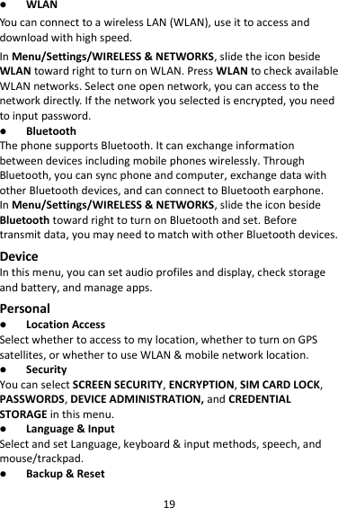 19  WLAN You can connect to a wireless LAN (WLAN), use it to access and download with high speed. In Menu/Settings/WIRELESS &amp; NETWORKS, slide the icon beside WLAN toward right to turn on WLAN. Press WLAN to check available WLAN networks. Select one open network, you can access to the network directly. If the network you selected is encrypted, you need to input password.  Bluetooth The phone supports Bluetooth. It can exchange information between devices including mobile phones wirelessly. Through Bluetooth, you can sync phone and computer, exchange data with other Bluetooth devices, and can connect to Bluetooth earphone. In Menu/Settings/WIRELESS &amp; NETWORKS, slide the icon beside Bluetooth toward right to turn on Bluetooth and set. Before transmit data, you may need to match with other Bluetooth devices. Device In this menu, you can set audio profiles and display, check storage and battery, and manage apps. Personal  Location Access Select whether to access to my location, whether to turn on GPS satellites, or whether to use WLAN &amp; mobile network location.  Security You can select SCREEN SECURITY, ENCRYPTION, SIM CARD LOCK, PASSWORDS, DEVICE ADMINISTRATION, and CREDENTIAL STORAGE in this menu.  Language &amp; Input Select and set Language, keyboard &amp; input methods, speech, and mouse/trackpad.  Backup &amp; Reset 