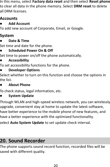 20 In this menu, select Factory data reset and then select Reset phone to clear all data in the phone memory. Select DRM reset to delete all DRM licenses. Accounts  Add Account To add new account of Corporate, Email, or Google. System  Date &amp; Time Set time and date for the phone.  Scheduled Power On &amp; Off Set time to power on/off the phone automatically.  Accessibility To set accessibility functions for the phone.  Developer Options Select whether to turn on this function and choose the options in the list.  About Phone To check status, legal information, etc.  System Update Through WLAN and high-speed wireless network, you can wirelessly upgrade, convenient stay at home to update the latest software, have better experience to the mobile phone of new features, and have a better experience with the optimized functionality. select Auto System Update to set update check interval.   20. Sound Recorder The phone supports sound record function, recorded files will be saved with different quality.    