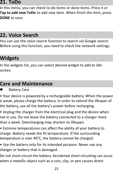 21 21. ToDo In this menu, you can check to-do items or done items. Press + or Tap to add new ToDo to add new item. When finish the item, press DONE to save.   22. Voice Search You can use the voice search function to search via Google search. Before using this function, you need to check the network settings.  Widgets In the widgets list, you can select desired widget to add to idle screen.  Care and Maintenance  Battery Care • Your device is powered by a rechargeable battery. When the power is weak, please charge the battery. In order to extend the lifespan of the battery, use all the battery&apos;s power before recharging. • Unplug the charger from the electrical plug and the device when not in use. Do not leave the battery connected to a charger more than a week. Overcharging may shorten its lifespan. • Extreme temperatures can affect the ability of your battery to charge. Battery needs the fit temperature. If the surrounding temperature is over 40°C, the battery cannot be charged. • Use the battery only for its intended purpose. Never use any charger or battery that is damaged. Do not short-circuit the battery. Accidental short-circuiting can occur when a metallic object such as a coin, clip, or pen causes direct 