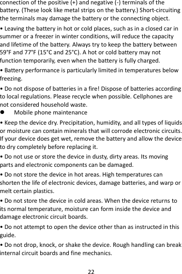 22 connection of the positive (+) and negative (-) terminals of the battery. (These look like metal strips on the battery.) Short-circuiting the terminals may damage the battery or the connecting object. • Leaving the battery in hot or cold places, such as in a closed car in summer or a freezer in winter conditions, will reduce the capacity and lifetime of the battery. Always try to keep the battery between 59°F and 77°F (15°C and 25°C). A hot or cold battery may not function temporarily, even when the battery is fully charged. • Battery performance is particularly limited in temperatures below freezing. • Do not dispose of batteries in a fire! Dispose of batteries according to local regulations. Please recycle when possible. Cellphones are not considered household waste.  Mobile phone maintenance • Keep the device dry. Precipitation, humidity, and all types of liquids or moisture can contain minerals that will corrode electronic circuits. If your device does get wet, remove the battery and allow the device to dry completely before replacing it. • Do not use or store the device in dusty, dirty areas. Its moving parts and electronic components can be damaged. • Do not store the device in hot areas. High temperatures can shorten the life of electronic devices, damage batteries, and warp or melt certain plastics. • Do not store the device in cold areas. When the device returns to its normal temperature, moisture can form inside the device and damage electronic circuit boards. • Do not attempt to open the device other than as instructed in this guide. • Do not drop, knock, or shake the device. Rough handling can break internal circuit boards and fine mechanics. 