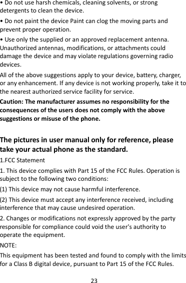 23 • Do not use harsh chemicals, cleaning solvents, or strong detergents to clean the device. • Do not paint the device Paint can clog the moving parts and prevent proper operation. • Use only the supplied or an approved replacement antenna. Unauthorized antennas, modifications, or attachments could damage the device and may violate regulations governing radio devices. All of the above suggestions apply to your device, battery, charger, or any enhancement. If any device is not working properly, take it to the nearest authorized service facility for service. Caution: The manufacturer assumes no responsibility for the consequences of the users does not comply with the above suggestions or misuse of the phone.  The pictures in user manual only for reference, please take your actual phone as the standard. 1.FCC Statement 1. This device complies with Part 15 of the FCC Rules. Operation is subject to the following two conditions: (1) This device may not cause harmful interference. (2) This device must accept any interference received, including interference that may cause undesired operation. 2. Changes or modifications not expressly approved by the party responsible for compliance could void the user&apos;s authority to operate the equipment. NOTE:   This equipment has been tested and found to comply with the limits for a Class B digital device, pursuant to Part 15 of the FCC Rules. 