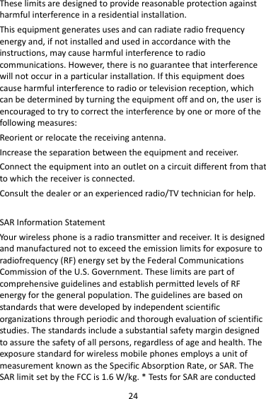 24 These limits are designed to provide reasonable protection against harmful interference in a residential installation. This equipment generates uses and can radiate radio frequency energy and, if not installed and used in accordance with the instructions, may cause harmful interference to radio communications. However, there is no guarantee that interference will not occur in a particular installation. If this equipment does cause harmful interference to radio or television reception, which can be determined by turning the equipment off and on, the user is encouraged to try to correct the interference by one or more of the following measures: Reorient or relocate the receiving antenna. Increase the separation between the equipment and receiver. Connect the equipment into an outlet on a circuit different from that to which the receiver is connected.   Consult the dealer or an experienced radio/TV technician for help.  SAR Information Statement Your wireless phone is a radio transmitter and receiver. It is designed and manufactured not to exceed the emission limits for exposure to radiofrequency (RF) energy set by the Federal Communications Commission of the U.S. Government. These limits are part of comprehensive guidelines and establish permitted levels of RF energy for the general population. The guidelines are based on standards that were developed by independent scientific organizations through periodic and thorough evaluation of scientific studies. The standards include a substantial safety margin designed to assure the safety of all persons, regardless of age and health. The exposure standard for wireless mobile phones employs a unit of measurement known as the Specific Absorption Rate, or SAR. The SAR limit set by the FCC is 1.6 W/kg. * Tests for SAR are conducted 