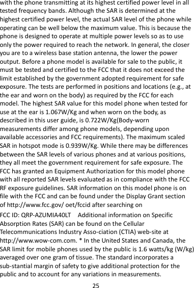 25 with the phone transmitting at its highest certified power level in all tested frequency bands. Although the SAR is determined at the highest certified power level, the actual SAR level of the phone while operating can be well below the maximum value. This is because the phone is designed to operate at multiple power levels so as to use only the power required to reach the network. In general, the closer you are to a wireless base station antenna, the lower the power output. Before a phone model is available for sale to the public, it must be tested and certified to the FCC that it does not exceed the limit established by the government adopted requirement for safe exposure. The tests are performed in positions and locations (e.g., at the ear and worn on the body) as required by the FCC for each model. The highest SAR value for this model phone when tested for use at the ear is 1.067W/Kg and when worn on the body, as described in this user guide, is 0.722W/Kg(Body-worn measurements differ among phone models, depending upon available accessories and FCC requirements). The maximum scaled SAR in hotspot mode is 0.939W/Kg. While there may be differences between the SAR levels of various phones and at various positions, they all meet the government requirement for safe exposure. The FCC has granted an Equipment Authorization for this model phone with all reported SAR levels evaluated as in compliance with the FCC RF exposure guidelines. SAR information on this model phone is on file with the FCC and can be found under the Display Grant section of http://www.fcc.gov/ oet/fccid after searching on   FCC ID: QRP-AZUMIA40LT  Additional information on Specific Absorption Rates (SAR) can be found on the Cellular Telecommunications Industry Asso-ciation (CTIA) web-site at http://www.wow-com.com. * In the United States and Canada, the SAR limit for mobile phones used by the public is 1.6 watts/kg (W/kg) averaged over one gram of tissue. The standard incorporates a sub-stantial margin of safety to give additional protection for the public and to account for any variations in measurements. 