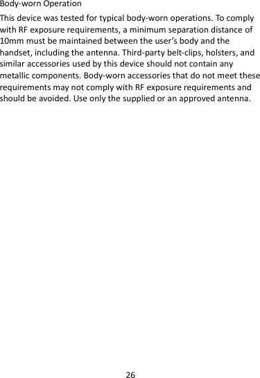 26  Body-worn Operation This device was tested for typical body-worn operations. To comply with RF exposure requirements, a minimum separation distance of 10mm must be maintained between the user’s body and the handset, including the antenna. Third-party belt-clips, holsters, and similar accessories used by this device should not contain any metallic components. Body-worn accessories that do not meet these requirements may not comply with RF exposure requirements and should be avoided. Use only the supplied or an approved antenna.      