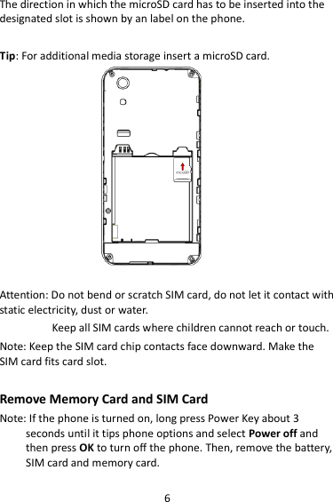 6 The direction in which the microSD card has to be inserted into the designated slot is shown by an label on the phone.  Tip: For additional media storage insert a microSD card.                     Attention: Do not bend or scratch SIM card, do not let it contact with static electricity, dust or water. Keep all SIM cards where children cannot reach or touch. Note: Keep the SIM card chip contacts face downward. Make the SIM card fits card slot.  Remove Memory Card and SIM Card   Note: If the phone is turned on, long press Power Key about 3 seconds until it tips phone options and select Power off and then press OK to turn off the phone. Then, remove the battery, SIM card and memory card. 