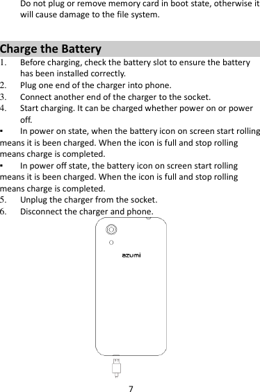 7   Do not plug or remove memory card in boot state, otherwise it will cause damage to the file system.  Charge the Battery   1. Before charging, check the battery slot to ensure the battery has been installed correctly. 2. Plug one end of the charger into phone. 3. Connect another end of the charger to the socket. 4. Start charging. It can be charged whether power on or power off.   ▪ In power on state, when the battery icon on screen start rolling means it is been charged. When the icon is full and stop rolling means charge is completed.   ▪ In power off state, the battery icon on screen start rolling means it is been charged. When the icon is full and stop rolling means charge is completed. 5. Unplug the charger from the socket.   6. Disconnect the charger and phone.    