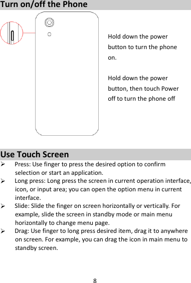 8 Turn on/off the Phone   Hold down the power   button to turn the phone on.    Hold down the power   button, then touch Power off to turn the phone off     Use Touch Screen  Press: Use finger to press the desired option to confirm selection or start an application.  Long press: Long press the screen in current operation interface, icon, or input area; you can open the option menu in current interface.  Slide: Slide the finger on screen horizontally or vertically. For example, slide the screen in standby mode or main menu horizontally to change menu page.  Drag: Use finger to long press desired item, drag it to anywhere on screen. For example, you can drag the icon in main menu to standby screen.   