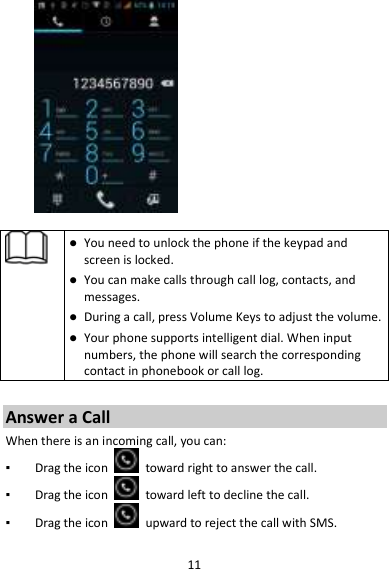 11     You need to unlock the phone if the keypad and screen is locked.  You can make calls through call log, contacts, and messages.  During a call, press Volume Keys to adjust the volume.  Your phone supports intelligent dial. When input numbers, the phone will search the corresponding contact in phonebook or call log.  Answer a Call When there is an incoming call, you can: ▪ Drag the icon    toward right to answer the call. ▪ Drag the icon    toward left to decline the call. ▪ Drag the icon    upward to reject the call with SMS.  