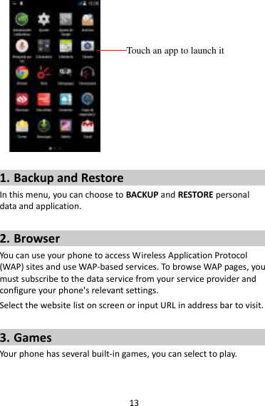 13   1. Backup and Restore In this menu, you can choose to BACKUP and RESTORE personal data and application.  2. Browser You can use your phone to access Wireless Application Protocol (WAP) sites and use WAP-based services. To browse WAP pages, you must subscribe to the data service from your service provider and configure your phone&apos;s relevant settings. Select the website list on screen or input URL in address bar to visit.  3. Games Your phone has several built-in games, you can select to play.  Touch an app to launch it 