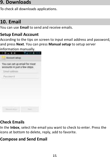 15  9. Downloads To check all downloads applications.  10. Email You can use Email to send and receive emails. Setup Email Account According to the tips on screen to input email address and password, and press Next. You can press Manual setup to setup server information manually.     Check Emails In the Inbox, select the email you want to check to enter. Press the icons at bottom to delete, reply, add to favorite. Compose and Send Email 