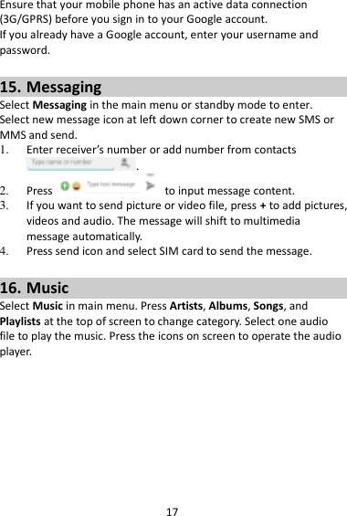 17 Ensure that your mobile phone has an active data connection (3G/GPRS) before you sign in to your Google account. If you already have a Google account, enter your username and password.  15. Messaging Select Messaging in the main menu or standby mode to enter. Select new message icon at left down corner to create new SMS or MMS and send. 1. Enter receiver’s number or add number from contacts .   2. Press    to input message content.   3. If you want to send picture or video file, press + to add pictures, videos and audio. The message will shift to multimedia message automatically.   4. Press send icon and select SIM card to send the message.  16. Music Select Music in main menu. Press Artists, Albums, Songs, and Playlists at the top of screen to change category. Select one audio file to play the music. Press the icons on screen to operate the audio player.   