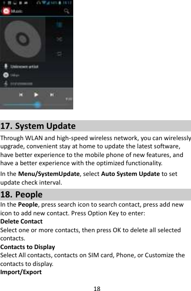 18   17. System Update Through WLAN and high-speed wireless network, you can wirelessly upgrade, convenient stay at home to update the latest software, have better experience to the mobile phone of new features, and have a better experience with the optimized functionality. In the Menu/SystemUpdate, select Auto System Update to set update check interval. 18. People In the People, press search icon to search contact, press add new icon to add new contact. Press Option Key to enter:   Delete Contact Select one or more contacts, then press OK to delete all selected contacts. Contacts to Display Select All contacts, contacts on SIM card, Phone, or Customize the contacts to display. Import/Export 