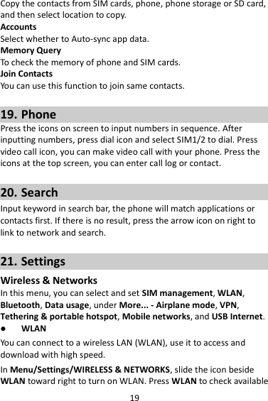 19 Copy the contacts from SIM cards, phone, phone storage or SD card, and then select location to copy. Accounts Select whether to Auto-sync app data. Memory Query To check the memory of phone and SIM cards. Join Contacts You can use this function to join same contacts.  19. Phone Press the icons on screen to input numbers in sequence. After inputting numbers, press dial icon and select SIM1/2 to dial. Press video call icon, you can make video call with your phone. Press the icons at the top screen, you can enter call log or contact.  20. Search Input keyword in search bar, the phone will match applications or contacts first. If there is no result, press the arrow icon on right to link to network and search.  21. Settings Wireless &amp; Networks In this menu, you can select and set SIM management, WLAN, Bluetooth, Data usage, under More... - Airplane mode, VPN, Tethering &amp; portable hotspot, Mobile networks, and USB Internet.  WLAN You can connect to a wireless LAN (WLAN), use it to access and download with high speed. In Menu/Settings/WIRELESS &amp; NETWORKS, slide the icon beside WLAN toward right to turn on WLAN. Press WLAN to check available 