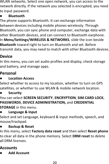 20 WLAN networks. Select one open network, you can access to the network directly. If the network you selected is encrypted, you need to input password.  Bluetooth The phone supports Bluetooth. It can exchange information between devices including mobile phones wirelessly. Through Bluetooth, you can sync phone and computer, exchange data with other Bluetooth devices, and can connect to Bluetooth earphone. In Menu/Settings/WIRELESS &amp; NETWORKS, slide the icon beside Bluetooth toward right to turn on Bluetooth and set. Before transmit data, you may need to match with other Bluetooth devices. Device In this menu, you can set audio profiles and display, check storage and battery, and manage apps. Personal  Location Access Select whether to access to my location, whether to turn on GPS satellites, or whether to use WLAN &amp; mobile network location.  Security You can select SCREEN SECURITY, ENCRYPTION, SIM CARD LOCK, PASSWORDS, DEVICE ADMINISTRATION, and CREDENTIAL STORAGE in this menu.  Language &amp; Input Select and set Language, keyboard &amp; input methods, speech, and mouse/trackpad.  Backup &amp; Reset In this menu, select Factory data reset and then select Reset phone to clear all data in the phone memory. Select DRM reset to delete all DRM licenses. Accounts  Add Account 