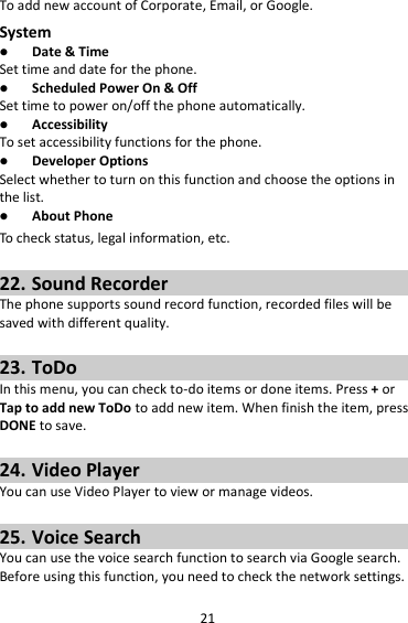 21 To add new account of Corporate, Email, or Google. System  Date &amp; Time Set time and date for the phone.  Scheduled Power On &amp; Off Set time to power on/off the phone automatically.  Accessibility To set accessibility functions for the phone.  Developer Options Select whether to turn on this function and choose the options in the list.  About Phone To check status, legal information, etc.  22. Sound Recorder The phone supports sound record function, recorded files will be saved with different quality.    23. ToDo In this menu, you can check to-do items or done items. Press + or Tap to add new ToDo to add new item. When finish the item, press DONE to save.  24. Video Player You can use Video Player to view or manage videos.  25. Voice Search You can use the voice search function to search via Google search. Before using this function, you need to check the network settings.  