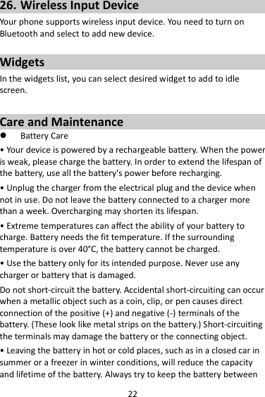 22 26. Wireless Input Device Your phone supports wireless input device. You need to turn on Bluetooth and select to add new device.    Widgets In the widgets list, you can select desired widget to add to idle screen.  Care and Maintenance  Battery Care • Your device is powered by a rechargeable battery. When the power is weak, please charge the battery. In order to extend the lifespan of the battery, use all the battery&apos;s power before recharging. • Unplug the charger from the electrical plug and the device when not in use. Do not leave the battery connected to a charger more than a week. Overcharging may shorten its lifespan. • Extreme temperatures can affect the ability of your battery to charge. Battery needs the fit temperature. If the surrounding temperature is over 40°C, the battery cannot be charged. • Use the battery only for its intended purpose. Never use any charger or battery that is damaged. Do not short-circuit the battery. Accidental short-circuiting can occur when a metallic object such as a coin, clip, or pen causes direct connection of the positive (+) and negative (-) terminals of the battery. (These look like metal strips on the battery.) Short-circuiting the terminals may damage the battery or the connecting object. • Leaving the battery in hot or cold places, such as in a closed car in summer or a freezer in winter conditions, will reduce the capacity and lifetime of the battery. Always try to keep the battery between 