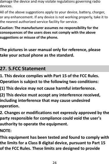 24 damage the device and may violate regulations governing radio devices. All of the above suggestions apply to your device, battery, charger, or any enhancement. If any device is not working properly, take it to the nearest authorized service facility for service. Caution: The manufacturer assumes no responsibility for the consequences of the users does not comply with the above suggestions or misuse of the phone.  The pictures in user manual only for reference, please take your actual phone as the standard.  27. 5.FCC Statement 1. This device complies with Part 15 of the FCC Rules. Operation is subject to the following two conditions: (1) This device may not cause harmful interference. (2) This device must accept any interference received, including interference that may cause undesired operation. 2. Changes or modifications not expressly approved by the party responsible for compliance could void the user&apos;s authority to operate the equipment. NOTE:   This equipment has been tested and found to comply with the limits for a Class B digital device, pursuant to Part 15 of the FCC Rules. These limits are designed to provide 