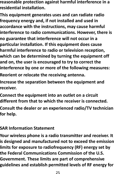 25 reasonable protection against harmful interference in a residential installation. This equipment generates uses and can radiate radio frequency energy and, if not installed and used in accordance with the instructions, may cause harmful interference to radio communications. However, there is no guarantee that interference will not occur in a particular installation. If this equipment does cause harmful interference to radio or television reception, which can be determined by turning the equipment off and on, the user is encouraged to try to correct the interference by one or more of the following measures: Reorient or relocate the receiving antenna. Increase the separation between the equipment and receiver. Connect the equipment into an outlet on a circuit different from that to which the receiver is connected.   Consult the dealer or an experienced radio/TV technician for help.  SAR Information Statement Your wireless phone is a radio transmitter and receiver. It is designed and manufactured not to exceed the emission limits for exposure to radiofrequency (RF) energy set by the Federal Communications Commission of the U.S. Government. These limits are part of comprehensive guidelines and establish permitted levels of RF energy for 