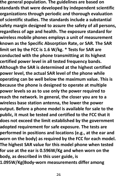 26 the general population. The guidelines are based on standards that were developed by independent scientific organizations through periodic and thorough evaluation of scientific studies. The standards include a substantial safety margin designed to assure the safety of all persons, regardless of age and health. The exposure standard for wireless mobile phones employs a unit of measurement known as the Specific Absorption Rate, or SAR. The SAR limit set by the FCC is 1.6 W/kg. * Tests for SAR are conducted with the phone transmitting at its highest certified power level in all tested frequency bands. Although the SAR is determined at the highest certified power level, the actual SAR level of the phone while operating can be well below the maximum value. This is because the phone is designed to operate at multiple power levels so as to use only the power required to reach the network. In general, the closer you are to a wireless base station antenna, the lower the power output. Before a phone model is available for sale to the public, it must be tested and certified to the FCC that it does not exceed the limit established by the government adopted requirement for safe exposure. The tests are performed in positions and locations (e.g., at the ear and worn on the body) as required by the FCC for each model. The highest SAR value for this model phone when tested for use at the ear is 0.596W/Kg and when worn on the body, as described in this user guide, is 1.095W/Kg(Body-worn measurements differ among 