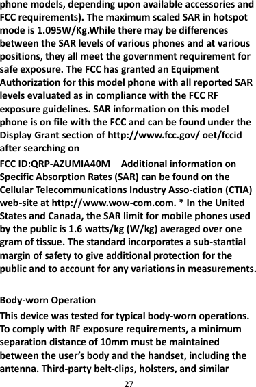 27 phone models, depending upon available accessories and FCC requirements). The maximum scaled SAR in hotspot mode is 1.095W/Kg.While there may be differences between the SAR levels of various phones and at various positions, they all meet the government requirement for safe exposure. The FCC has granted an Equipment Authorization for this model phone with all reported SAR levels evaluated as in compliance with the FCC RF exposure guidelines. SAR information on this model phone is on file with the FCC and can be found under the Display Grant section of http://www.fcc.gov/ oet/fccid after searching on   FCC ID:QRP-AZUMIA40M    Additional information on Specific Absorption Rates (SAR) can be found on the Cellular Telecommunications Industry Asso-ciation (CTIA) web-site at http://www.wow-com.com. * In the United States and Canada, the SAR limit for mobile phones used by the public is 1.6 watts/kg (W/kg) averaged over one gram of tissue. The standard incorporates a sub-stantial margin of safety to give additional protection for the public and to account for any variations in measurements.  Body-worn Operation This device was tested for typical body-worn operations. To comply with RF exposure requirements, a minimum separation distance of 10mm must be maintained between the user’s body and the handset, including the antenna. Third-party belt-clips, holsters, and similar 