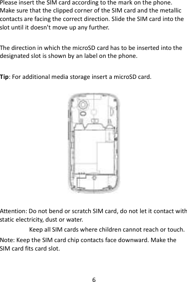 6 Please insert the SIM card according to the mark on the phone. Make sure that the clipped corner of the SIM card and the metallic contacts are facing the correct direction. Slide the SIM card into the slot until it doesn&apos;t move up any further.  The direction in which the microSD card has to be inserted into the designated slot is shown by an label on the phone.  Tip: For additional media storage insert a microSD card.    Attention: Do not bend or scratch SIM card, do not let it contact with static electricity, dust or water. Keep all SIM cards where children cannot reach or touch. Note: Keep the SIM card chip contacts face downward. Make the SIM card fits card slot.  