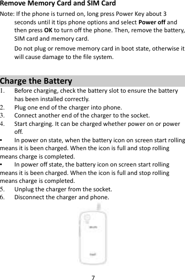 7 Remove Memory Card and SIM Card   Note: If the phone is turned on, long press Power Key about 3 seconds until it tips phone options and select Power off and then press OK to turn off the phone. Then, remove the battery, SIM card and memory card.   Do not plug or remove memory card in boot state, otherwise it will cause damage to the file system.  Charge the Battery   1. Before charging, check the battery slot to ensure the battery has been installed correctly. 2. Plug one end of the charger into phone. 3. Connect another end of the charger to the socket. 4. Start charging. It can be charged whether power on or power off.   ▪ In power on state, when the battery icon on screen start rolling means it is been charged. When the icon is full and stop rolling means charge is completed.   ▪ In power off state, the battery icon on screen start rolling means it is been charged. When the icon is full and stop rolling means charge is completed. 5. Unplug the charger from the socket.   6. Disconnect the charger and phone.    