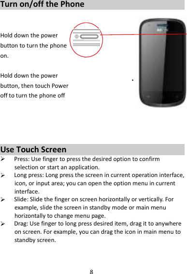 8 Turn on/off the Phone   Hold down the power   button to turn the phone on.    Hold down the power   button, then touch Power off to turn the phone off     Use Touch Screen  Press: Use finger to press the desired option to confirm selection or start an application.  Long press: Long press the screen in current operation interface, icon, or input area; you can open the option menu in current interface.  Slide: Slide the finger on screen horizontally or vertically. For example, slide the screen in standby mode or main menu horizontally to change menu page.  Drag: Use finger to long press desired item, drag it to anywhere on screen. For example, you can drag the icon in main menu to standby screen.   