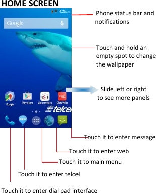     HOME SCREEN                                           Phone status bar and notifications                      Touch and hold an empty spot to change the wallpaper                                    Slide left or right   to see more panels                 Touch it to enter message                     Touch it to enter web                  Touch it to main menu      Touch it to enter telcel Touch it to enter dial pad interface     