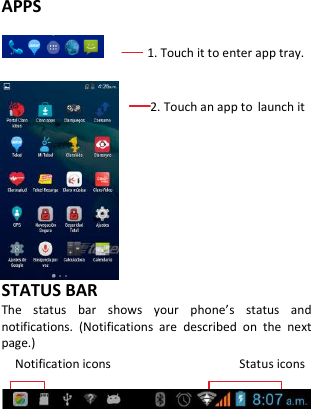    APPS      1. Touch it to enter app tray.                          2. Touch an app to launch it        STATUS BAR The  status  bar  shows  your  phone’s  status  and notifications.  (Notifications  are  described  on  the  next page.) Notification icons                                      Status icons     