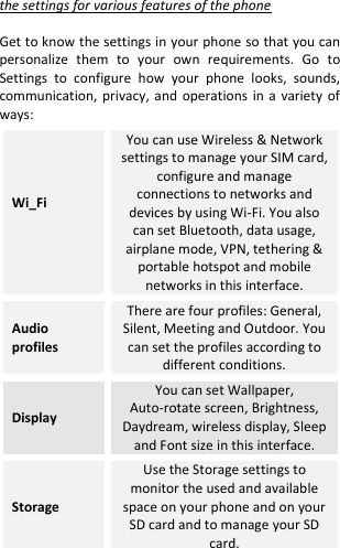  the settings for various features of the phone  Get to know the settings in your phone so that you can personalize  them  to  your  own  requirements.  Go  to Settings  to  configure  how  your  phone  looks,  sounds, communication,  privacy,  and  operations  in a  variety  of ways: Wi_Fi  You can use Wireless &amp; Network settings to manage your SIM card, configure and manage connections to networks and devices by using Wi-Fi. You also can set Bluetooth, data usage, airplane mode, VPN, tethering &amp; portable hotspot and mobile networks in this interface. Audio profiles There are four profiles: General, Silent, Meeting and Outdoor. You can set the profiles according to different conditions. Display You can set Wallpaper, Auto-rotate screen, Brightness, Daydream, wireless display, Sleep and Font size in this interface. Storage Use the Storage settings to monitor the used and available space on your phone and on your SD card and to manage your SD card. 