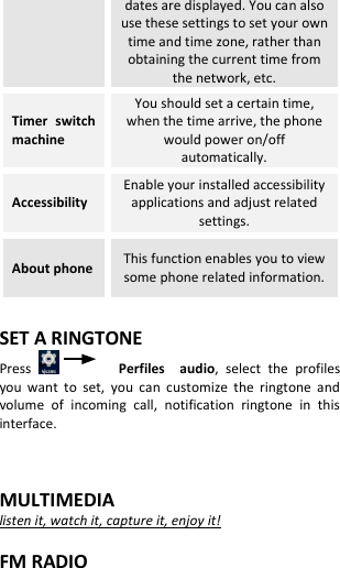  dates are displayed. You can also use these settings to set your own time and time zone, rather than obtaining the current time from the network, etc. Timer  switch machine You should set a certain time, when the time arrive, the phone would power on/off automatically. Accessibility Enable your installed accessibility applications and adjust related settings. About phone This function enables you to view some phone related information.  SET A RINGTONE Press          Perfiles    audio,  select  the  profiles you  want  to  set,  you  can  customize  the  ringtone  and volume  of  incoming  call,  notification  ringtone  in  this interface.   MULTIMEDIA listen it, watch it, capture it, enjoy it!  FM RADIO 