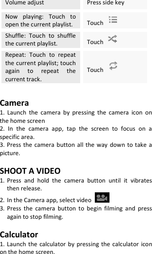  Volume adjust Press side key Now  playing:  Touch  to open the current playlist. Touch   Shuffle:  Touch  to  shuffle the current playlist. Touch   Repeat:  Touch  to  repeat the current playlist; touch again  to  repeat  the current track. Touch    Camera 1.  Launch  the  camera  by  pressing  the  camera  icon  on the home screen 2.  In  the  camera  app,  tap  the  screen  to  focus  on  a specific area. 3. Press the camera button  all  the  way  down to  take  a picture.  SHOOT A VIDEO 1. Press  and  hold  the  camera  button  until  it  vibrates then release. 2. In the Camera app, select video   3. Press  the  camera  button  to  begin  filming  and  press again to stop filming.  Calculator 1. Launch the  calculator  by  pressing  the  calculator  icon on the home screen. 