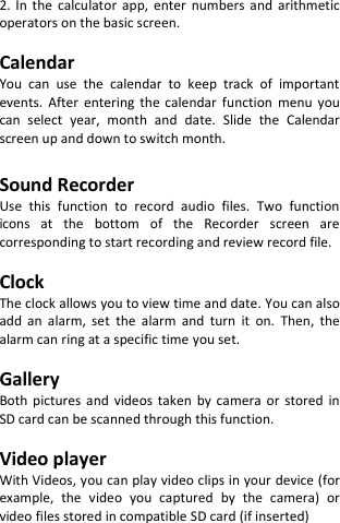  2.  In  the  calculator  app,  enter  numbers  and  arithmetic operators on the basic screen.  Calendar You  can  use  the  calendar  to  keep  track  of  important events.  After  entering  the  calendar  function  menu  you can  select  year,  month  and  date.  Slide  the  Calendar screen up and down to switch month.  Sound Recorder Use  this  function  to  record  audio  files.  Two  function icons  at  the  bottom  of  the  Recorder  screen  are corresponding to start recording and review record file.  Clock The clock allows you to view time and date. You can also add  an  alarm,  set  the  alarm  and  turn  it  on.  Then,  the alarm can ring at a specific time you set.  Gallery Both  pictures  and  videos  taken  by  camera  or  stored  in SD card can be scanned through this function.  Video player With Videos, you can play video clips in your device (for example,  the  video  you  captured  by  the  camera)  or video files stored in compatible SD card (if inserted)    