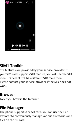             SIM1 Toolkit   STK features are provided by your service provider. If your SIM card supports STK feature, you will see the STK menu. Different STK has different STK main menu. Please contact your service provider if the STK does not work.  Browser To let you browse the Internet.  File Manager The phone supports the SD card. You can use the File Explorer to conveniently manage various directories and files on the SD card.     